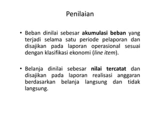 Penilaian 
• Beban dinilai sebesar akumulasi beban yang 
terjadi selama satu periode pelaporan dan 
disajikan pada laporan operasional sesuai 
dengan klasifikasi ekonomi (line item). 
• Belanja dinilai sebesar nilai tercatat dan 
disajikan pada laporan realisasi anggaran 
berdasarkan belanja langsung dan tidak 
langsung. 
 