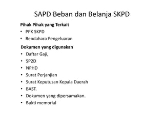 SAPD Beban dan Belanja SKPD 
Pihak Pihak yang Terkait 
• PPK SKPD 
• Bendahara Pengeluaran 
Dokumen yang digunakan 
• Daftar Gaji, 
• SP2D 
• NPHD 
• Surat Perjanjian 
• Surat Keputusan Kepala Daerah 
• BAST. 
• Dokumen yang dipersamakan. 
• Bukti memorial 
 