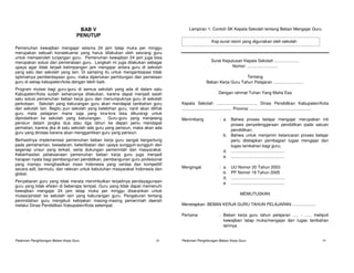 BAB V                                            Lampiran 1: Contoh SK Kepala Sekolah tentang Beban Mengajar Guru.
                                   PENUTUP
                                                                                                     Kop surat resmi yang digunakan oleh sekolah
Pemenuhan kewajiban mengajar selama 24 jam tatap muka per minggu
merupakan sebuah konsekuensi yang harus dilakukan oleh seorang guru
untuk memperoleh tunjangan guru. Pemenuhan kewajiban 24 jam juga bisa
merupakan solusi dari pemerataan guru. Langkah ini juga dilakukan sebagai                            Surat Keputusan Kepala Sekolah .....................
upaya agar tidak terjadi ketimpangan jam mengajar antara guru di sekolah                                       Nomor: ..........................
yang satu dan sekolah yang lain. Di samping itu untuk mengantisipasi tidak
optimalnya pemberdayaan guru, maka diperlukan perhitungan dan pemetaan                                               Tentang
guru di setiap kabupaten/kota dengan lebih baik.                                                 Beban Kerja Guru Tahun Pelajaran ..........................
Program mutasi bagi guru-guru di semua sekolah yang ada di dalam satu
Kabupaten/Kota sudah seharusnya dilakukan, karena dapat menjadi salah                                     Dengan rahmat Tuhan Yang Maha Esa
satu solusi pemenuhan beban kerja guru dan menumpuknya guru di sekolah
perkotaan. Sekolah yang kekurangan guru akan mendapat tambahan guru             Kepala Sekolah .................................., Dinas Pendidikan Kabupaten/Kota
dari sekolah lain. Begitu pun sekolah yang kelebihan guru, nanti akan dilihat   ........................................... Provinsi .....................................................
guru mata pelajaran mana saja yang kira-kira bisa dikurangi untuk
dipindahkan ke sekolah yang kekurangan. Guru-guru yang menjelang                Menimbang                  : a. Bahwa proses belajar mengajar merupakan inti
pensiun dalam jangka dua atau tiga tahun ke depan perlu mendapat                                                proses penyelenggaraan pendidikan pada satuan
perhatian, karena jika di satu sekolah ada guru yang pensiun, maka akan ada                                     pendidikan;
guru yang dirotasi karena akan menggantikan guru yang pensiun.
                                                                                                             b. Bahwa untuk menjamin kelancaran proses belajar
Berhasilnya implementasi pemenuhan beban kerja guru sangat bergantung                                           perlu ditetapkan pembagian tugas mengajar dan
pada pemahaman, kesadaran, keterlibatan dan upaya sungguh-sungguh dari                                          tugas tambahan bagi guru;
segenap unsur yang terkait, serta dukungan pemerintah dan masyarakat.                                        d. ..............................................
Keberhasilan pelaksanaan pemenuhan beban kerja guru juga menjadi                                             e. ..............................................
harapan nyata bagi pembangunan pendidikan, pembangunan guru profesional
yang mampu menghasilkan insan Indonesia yang cerdas dan kompetitif
secara adil, bermutu, dan relevan untuk kebutuhan masyarakat Indonesia dan      Mengingat                  : a.    UU Nomor 20 Tahun 2003
global.                                                                                                      b.    PP Nomor 19 Tahun 2005
                                                                                                             d.    ..............................................
Penyebaran guru yang tidak merata menimbulkan terjadinya pendayagunaan                                       e.    ..............................................
guru yang tidak efisien di beberapa tempat. Guru yang tidak dapat memenuhi
kewajiban mengajar 24 jam tatap muka per minggu disarankan untuk
mutasi/pindah ke sekolah lain yang kekurangan guru. Pengaturan tentang                                                    MEMUTUSKAN
pemindahan guru mengikuti kebijakan masing-masing pemerintah daerah
melalui Dinas Pendidikan Kabupaten/Kota setempat.                               Menetapkan: BEBAN KERJA GURU TAHUN PELAJARAN ....................

                                                                                Pertama                    : Beban kerja guru tahun pelajaran ..... - ...... meliputi
                                                                                                             kewajiban tatap muka/mengajar dan tugas tambahan
                                                                                                             lainnya.


Pedoman Penghitungan Beban Kerja Guru                                    18     Pedoman Penghitungan Beban Kerja Guru                                                                19
 