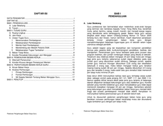 DAFTAR ISI                                                                                                  BAB I
                                                                                                                                                       PENDAHULUAN
KATA PENGANTAR ........................................................................................... i
DAFTAR ISI........................................................................................................ ii
BAB I. PENDAHULUAN.....................................................................................1                A. Latar Belakang
  A. Latar Belakang .........................................................................................1
                                                                                                                            Guru profesional dan bermartabat akan melahirkan anak-anak bangsa
  B. Tujuan.......................................................................................................2         yang beriman dan bertakwa kepada Tuhan Yang Maha Esa, berakhlak
BAB II. TUGAS GURU .......................................................................................3                 mulia, sehat, berilmu, cakap, kreatif, mandiri, dan menjadi warga negara
  A. Ruang Lingkup .........................................................................................3               yang demokratis serta bertanggung jawab. Beban kerja guru secara
  B. Jam Kerja .................................................................................................3           eksplisit telah diatur dalam Undang-Undang Nomor 14 Tahun 2005
  C. Uraian Tugas Guru ...................................................................................4                 tentang Guru dan Dosen, namun demikian, masih diperlukan penjelasan
    1     Merencanakan Pembelajaran............................................................4                            tentang     rincian   penghitungan      beban     kerja   guru   dengan
    2     Melaksanakan Pembelajaran ............................................................4                           mempertimbangkan beberapa tugas-tugas guru di sekolah selain tugas
    3     Menilai Hasil Pembelajaran ...............................................................5                       utamanya sebagai pendidik.
    4     Membimbing dan Melatih Peserta Didik ............................................6                                Guru adalah bagian yang tak terpisahkan dari komponen pendidikan
    5     Melaksanakan Tugas Tambahan ......................................................7                               lainnya yaitu peserta didik, kurikulum/program pendidikan, fasilitas, dan
  D. Beban Tatap Muka ...................................................................................8                  manajemen. Perencanaan guru harus berbasis pada jenis jurusan atau
  E. Kondisi Penyebab Kekurangan Jam Mengajar. .......................................9                                     program keahlian, dan jumlah rombongan belajar yang dibuka di sekolah.
BAB III. PEMENUHAN BEBAN KERJA ...........................................................11                                Terpenuhi atau tidaknya beban mengajar 24 jam tatap muka per minggu
  A. Alternatif Pemenuhan .............................................................................11                   bagi jenis guru tertentu sebenarnya sudah dapat dideteksi pada saat
                                                                                                                            jumlah guru yang dibutuhkan sudah dihitung. Sebagai contoh, apabila
  B. Kondisi Khusus dengan Persetujuan Menteri ........................................13
                                                                                                                            jumlah guru menurut hitungan dibutuhkan 2,25 orang dan disediakan
BAB IV. PERHITUNGAN BEBAN KERJA GURU............................................15                                          sebanyak 2 orang saja, maka beban mengajar kedua guru tersebut
  A. Acuan Beban Kerja ................................................................................15                   masing-masing sudah 28 jam per minggu. Apabila dibutuhkan 2.5 orang
  B. Analisis Perhitungan...............................................................................16                  guru dan tersedia 3 orang, maka salah satu guru tersebut tidak memenuhi
    1     Prinsip Perhitungan..........................................................................16                   jam tatap muka minimal 24 jam.
    2     Format Perhitungan .........................................................................17
                                                                                                                            Data tahun 2003 menunjukkan bahwa rasio guru terhadap siswa sudah
    3     SK Kepala Sekolah Tentang Beban Mengajar Guru .......................17                                           ideal, sebagai contoh pada jenjang SD 1:21, SMP 1:17, dan SMA 1:14.
BAB V. PENUTUP ...........................................................................................18                Namun apabila dilihat secara detail pada jenis guru tertentu di beberapa
                                                                                                                            daerah dilaporkan terdapat kekurangan guru atau kelebihan guru. Kondisi
                                                                                                                            sekolah yang memiliki kelebihan guru akan menyebabkan guru tidak dapat
                                                                                                                            memenuhi kewajiban mengajar 24 jam per minggu. Sementara sekolah
                                                                                                                            yang kekurangan guru akan menyebabkan beban kerja guru menjadi lebih
                                                                                                                            tinggi dan proses pembelajaran menjadi tidak efektif. Kenyataan ini
                                                                                                                            menunjukkan bahwa perencanaan guru di sekolah belum baik.
                                                                                                                            Untuk itu disusunlah pedoman penghitungan beban kerja guru yang
                                                                                                                            berisikan rumusan perhitungan beban kerja/tatap muka dan ekuivalensi
                                                                                                                            tugas tambahan guru dengan jam tatap muka.



                                                                                                                        Pedoman Penghitungan Beban Kerja Guru                                     1
Pedoman Penghitungan Beban Kerja Guru                                                                            ii
 