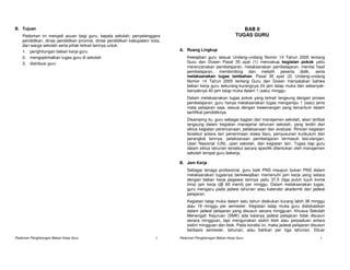 B. Tujuan                                                                                                         BAB II
    Pedoman ini menjadi acuan bagi guru, kepala sekolah, penyelenggara                                         TUGAS GURU
    pendidikan, dinas pendidikan provinsi, dinas pendidikan kabupaten/ kota,
    dan warga sekolah serta pihak terkait lainnya untuk:
    1. penghitungan beban kerja guru                                           A. Ruang Lingkup
    2. mengoptimalkan tugas guru di sekolah                                        Kewajiban guru sesuai Undang-undang Nomor 14 Tahun 2005 tentang
    3. distribusi guru                                                             Guru dan Dosen Pasal 35 ayat (1) mencakup kegiatan pokok yaitu
                                                                                   merencanakan pembelajaran, melaksanakan pembelajaran, menilai hasil
                                                                                   pembelajaran, membimbing dan melatih peserta didik, serta
                                                                                   melaksanakan tugas tambahan. Pasal 35 ayat (2) Undang-undang
                                                                                   Nomor 14 Tahun 2005 tentang Guru dan Dosen menyatakan bahwa
                                                                                   beban kerja guru sekurang-kurangnya 24 jam tatap muka dan sebanyak-
                                                                                   banyaknya 40 jam tatap muka dalam 1 (satu) minggu.
                                                                                   Dalam melaksanakan tugas pokok yang terkait langsung dengan proses
                                                                                   pembelajaran, guru hanya melaksanakan tugas mengampu 1 (satu) jenis
                                                                                   mata pelajaran saja, sesuai dengan kewenangan yang tercantum dalam
                                                                                   sertifikat pendidiknya.
                                                                                   Disamping itu, guru sebagai bagian dari manajemen sekolah, akan terlibat
                                                                                   langsung dalam kegiatan manajerial tahunan sekolah, yang terdiri dari
                                                                                   siklus kegiatan perencanaan, pelaksanaan dan evaluasi. Rincian kegiatan
                                                                                   tersebut antara lain penerimaan siswa baru, penyusunan kurikulum dan
                                                                                   perangkat lainnya, pelaksanaan pembelajaran termasuk tes/ulangan,
                                                                                   Ujian Nasional (UN), ujian sekolah, dan kegiatan lain. Tugas tiap guru
                                                                                   dalam siklus tahunan tersebut secara spesifik ditentukan oleh manajemen
                                                                                   sekolah tempat guru bekerja.

                                                                               B. Jam Kerja
                                                                                   Sebagai tenaga profesional, guru baik PNS maupun bukan PNS dalam
                                                                                   melaksanakan tugasnya berkewajiban memenuhi jam kerja yang setara
                                                                                   dengan beban kerja pegawai lainnya yaitu 37,5 (tiga puluh tujuh koma
                                                                                   lima) jam kerja (@ 60 menit) per minggu. Dalam melaksanakan tugas,
                                                                                   guru mengacu pada jadwal tahunan atau kalender akademik dan jadwal
                                                                                   pelajaran.
                                                                                   Kegiatan tatap muka dalam satu tahun dilakukan kurang lebih 38 minggu
                                                                                   atau 19 minggu per semester. Kegiatan tatap muka guru dialokasikan
                                                                                   dalam jadwal pelajaran yang disusun secara mingguan. Khusus Sekolah
                                                                                   Menengah Kejuruan (SMK) ada kalanya jadwal pelajaran tidak disusun
                                                                                   secara mingguan, tapi mengunakan sistim blok atau perpaduan antara
                                                                                   sistim mingguan dan blok. Pada kondisi ini, maka jadwal pelajaran disusun
                                                                                   berbasis semester, tahunan, atau bahkan per tiga tahunan. Diluar
Pedoman Penghitungan Beban Kerja Guru                                    2     Pedoman Penghitungan Beban Kerja Guru                                     3
 