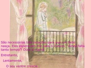 São necessárias três estações para que um bebé
nasça. Eles esperavam-me para o Outono. “Ainda falta
tanto tempo”! Dizia a mamã.
Entretanto,
Lentamente,
O seu ventre crescia…
 