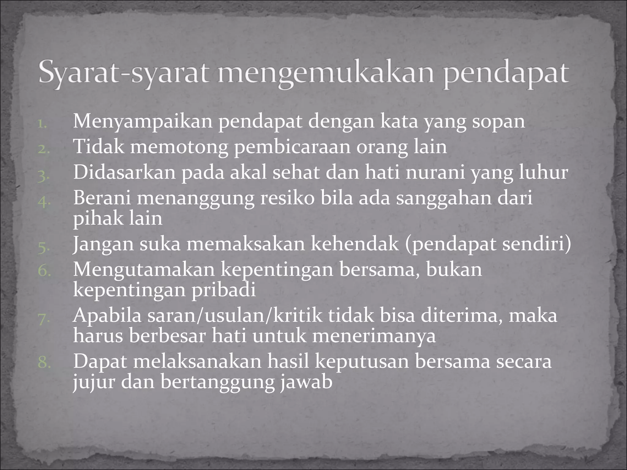 1. Menyampaikan pendapat dengan kata yang sopan
2. Tidak memotong pembicaraan orang lain
3. Didasarkan pada akal sehat dan hati nurani yang luhur
4. Berani menanggung resiko bila ada sanggahan dari
pihak lain
5. Jangan suka memaksakan kehendak (pendapat sendiri)
6. Mengutamakan kepentingan bersama, bukan
kepentingan pribadi
7. Apabila saran/usulan/kritik tidak bisa diterima, maka
harus berbesar hati untuk menerimanya
8. Dapat melaksanakan hasil keputusan bersama secara
jujur dan bertanggung jawab