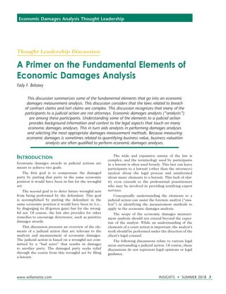 www.willamette.com	 INSIGHTS • SUMMER 2018 3
Economic Damages Analysis Thought Leadership
Introduction
Economic damages awards in judicial actions are
meant to achieve two goals.
The first goal is to compensate the damaged
party by putting that party in the same economic
position it would have been in but for the wrongful
act.
The second goal is to deter future wrongful acts
from being performed by the defendant. This goal
is accomplished by putting the defendant in the
same economic position it would have been in (i.e.,
by disgorging its ill-gotten gain) but for the wrong-
ful act. Of course, the law also provides for other
remedies to encourage deterrence, such as punitive
damages awards.
This discussion presents an overview of the ele-
ments of a judicial action that are relevant to the
analysis and measurement of economic damages.
The judicial action is based on a wrongful act com-
mitted by a “bad actor” that results in damages
to another party. The damaged party seeks relief
through the courts from this wrongful act by filing
a lawsuit.
The wide and expansive nature of the law is
complex, and the terminology used by participants
in a lawsuit is often used loosely. This fact can leave
participants to a lawsuit (other than the attorneys)
unclear about the legal process and uninformed
about many elements to a lawsuit. This lack of clar-
ity even extends to the professional practitioners
who may be involved in providing testifying expert
services.
Conceptually understanding the elements to a
judicial action can assist the forensic analyst (“ana-
lyst”) in identifying the measurement methods to
apply in the economic damages analysis.
The scope of the economic damages measure-
ment analysis should not extend beyond the exper-
tise of the analyst. While an understanding of the
elements of a court action is important, the analyst’s
work should be performed under the direction of the
client’s legal counsel.
The following discussions relate to various legal
areas surrounding a judicial action. Of course, these
discussions do not represent legal opinions or legal
guidance.
A Primer on the Fundamental Elements of
Economic Damages Analysis
Fady F. Bebawy
This discussion summarizes some of the fundamental elements that go into an economic
damages measurement analysis. This discussion considers that the laws related to breach
of contract claims and tort claims are complex. This discussion recognizes that many of the
participants to a judicial action are not attorneys. Economic damages analysts (“analysts”)
are among these participants. Understanding some of the elements to a judicial action
provides background information and context to the legal aspects that touch on many
economic damages analyses. This in turn aids analysts in performing damages analyses
and selecting the most appropriate damages measurement methods. Because measuring
economic damages is sometimes related to quantifying business value, business valuation
analysts are often qualified to perform economic damages analyses.
Thought Leadership Discussion
 