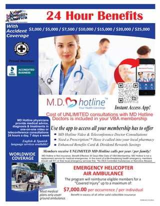 24 Hour Benefits
WORLDWIDE
COVERAGE
Members receive UNLIMITED MD Hotline calls per year / per family!
MD Hotline physicians
provide medical advice,
diagnosis & treatments in
one-on-one video or
teleconference consultations
24 hours a day, 7 days a week
English & Spanish
language services available!
Cost of UNLIMITED consultations with MD Hotline
Doctors is included in your VBA membership
Instant Access App!
MD Hotline is Not Insurance. Benefit Effective 30 Days After Date of VBA Membership. MD Hotline is not a
replacement service for medical emergencies. In the event of a life-threatening health emergency, members
should call 911 or their local emergency services first. *No DEA Controlled Substances or Narcotics Allowed.
EMERGENCY HELICOPTER
AIR AMBULANCE
The program will reimburse eligible members for a
“Covered Injury” up to a maximum of:
$7,000.00 per occurrence / per individualMost medical
plans only cover
ground ambulance.
Beneﬁt in excess of all other valid collectible insurance
MD Hotline Video & Teleconference Doctor Consultations
Need a Prescription?* Have it called into your local pharmacy
Enhanced Benefits Card & Dividend Rewards Savings
With
Accident
Coverage
$2,000 / $5,000 / $7,500 / $10,000 / $15,000 / $20,000 / $25,000
Use the app to access all your membership has to offer
FORM-ACC 01/2015
 