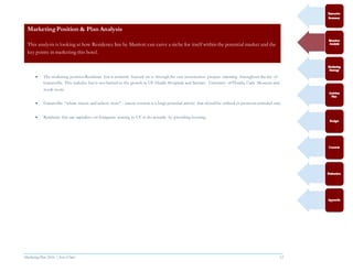 Marketing Plan 2016  [Select Date] 12
MarketingPosition & Plan Analysis
This analysis is looking at how Residence Inn by Marriott can carve a niche for itself within the potential market and the
key points in marketing this hotel.
 The marketing position Residence Inn is currently focused on is through the vast construction projects occurring throughout the city of
Gainesville. This includes but is not limited to the growth in UF Health Hospitals and Services, University of Florida, Cade Museum and
much more.
 Gainesville: “where nature and culture meet” - nature tourism is a huge potential activity that should be utilized to promote extended stay.
 Residence Inn can capitalize on foreigners coming to UF to do research by providing housing.
 