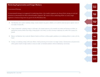 Marketing Plan 2016  [Select Date] 15
 The Residence Inn’s current marketing strategy toward extended stay guests is effective yet it could be improved upon to capture more of
the market in Gainesville.
 Using a concentrated marketing strategy we will target a few integral segments in the extended stay market and focusing our efforts on
gaining their business. Rather than trying to bring people to the market, we will be focusing on capturing the market that is going to be
present.
 Because the Residence Inn is under the Marriott brand we will have to follow specific guidelines in our marketing efforts in order to fit the
brand.
 Creating our marketing strategy will ensure effective brand positioning in the minds of our target markets. Advertisements and promotions
will be geared toward our target markets to ensure we reach our intended audiences without misallocating our resources.
MarketingSegmentation and Target Markets
Concentrated Strategy
A concentrated strategy is an approach to marketing where a few market segments are chosen from among several and
attention is concentrated on these selected market segments. We want to focus marketing efforts on select target
segments to increase long term stay guests for the Residence Inn.
 