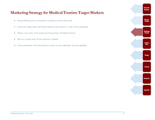 Marketing Plan 2016  [Select Date] 17
Marketing Strategy for MedicalTourists Target Markets
 Position Residence Inn as the primary extended stay hotel in Gainesville
 Create close relationships with Shands employees and executives to create better partnerships
 Become more aware of the existing and future projects that Shands will have
 Plan for a shuttle service for the employees of Shands
 Create partnerships with local businesses to make the stay at Residence Inn more appealing
 