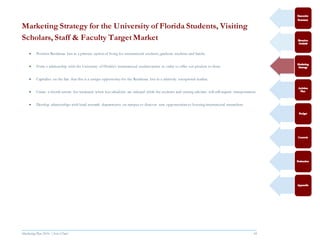 Marketing Plan 2016  [Select Date] 18
Marketing Strategy for the University of Florida Students, Visiting
Scholars, Staff & Faculty Target Market
 Position Residence Inn as a primary option of living for international students, graduate students and faculty
 Form a relationship with the University of Florida’s international student center in order to offer our product to them.
 Capitalize on the fact that this is a unique opportunity for the Residence Inn in a relatively unexplored market.
 Create a shuttle service for weekends when bus schedules are reduced while the students and visiting scholars will still require transportation.
 Develop relationships with head research departments on campus to discover new opportunities to housing international researchers.
 