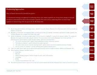 Marketing Plan 2016  [Select Date] 23
 By providing accommodations and unique services tailored to our guests, Marriott Residence Inn will position itself as the top extended stay
property in Gainesville.
 Residence in should focus their marketing efforts on driving growth from the corporate, construction and education market segments, this
will allow Residence Inn to expand their market share locally.
 Modify the Residences Inn national ad catch phrase (“it’s not a room it’s a residence”) to better fit the necessary markets. For example the
Residence Inn slogan for Gainesville’s property could be “It’s not just a room when you’re at Residence Inn, it’s that and more…”
Individual phrases can be directed towards the target markets, such as the ones listed below:
o “It’s a home away from home” (geared toward international students/ educational travelers)
o “It’s a place for relaxation” (geared towards all the market segments)
o “It’s a place where you can work hard, and sleep harder” (geared towards the business traveler/Construction Traveler)
o “It’s not a room, it’s a residence” (general marketing phrase geared toward all guests)
 Each of the catch phrases claims can be supported through the abundant amount of accommodations offered at the Residences Inn.
 These marketing techniques should be used via:
o e-mail blast
o Print ads
o Online marketing (property’s website, Google ad words, social media accounts)
o Cold calling
o WOM
o And most importantly face-to-face sales
 The marketing content needs to represent the services and accommodations that will allow Residence Inn to stand out from the competition.
PositioningApproaches
Plans of brand extension for extended stay guests.
A concentrated strategy is an approach to marketing where a few market segments are chosen from among several and
attention is concentrated on these selected market segments. We want to focus marketing efforts on select target
segments to increase long term stay guests for the Residence Inn.
 