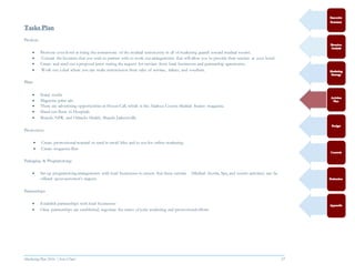 Marketing Plan 2016  [Select Date] 27
Tasks Plan
Product:
 Promote your hotel as being the cornerstone of the medical community in all of marketing geared toward medical tourist.
 Contact the business that you wish to partner with to work out arrangements that will allow you to provide their services at your hotel.
 Create and send out a proposal letter stating the request for services from local businesses and partnership agreements.
 Work out a deal where you can make commission from sales of services, tickets, and vouchers.
Place:
 Social media
 Magazine print ads
 There are advertising opportunities in House Call, which is the Alachua County Medical Society magazine.
 Hand out flyers to Hospitals
 Shands, NFR, and Orlando Health, Shands Jacksonville
Promotion:
 Create promotional material to send in email blitz and to use for online marketing
 Create magazine flyer
Packaging & Programming:
 Set-up programming arrangements with local businesses to ensure that these services (Medical shuttle, Spa, and tourist activities) can be
offered upon customer’s request.
Partnerships
 Establish partnerships with local businesses
 Once partnerships are established, negotiate the terms of joint marketing and promotional efforts
 