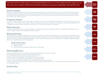 Marketing Plan 2016  [Select Date] 4
Situation Analysis
Previously, the Residence Inn did have a marketing plan geared toward long term stay guests but knew there was a way they could improve upon it.
Examining the current and future market for long term stay guests in Gainesville shows that there is potential to grow this portion of the Residence
Inn’s market segment. The Residence Inn has the potential to attract many of the long term stay guests who will be entering the market in the next
few months to years and monopolizeit.
Competitor Analysis
In order to establish a distinct and memorable image to extended-stay travelers, Hotel Managers and Sales Directors must also take into account their
competitors as a part of their situational analysis. Because Gainesville has many hotels of similar size and location, it is important that Residence Inn
is frequently observing what their competitors do and work to be in front of the competition in all aspects.
Market Potential
A market potential analysis focuses on the trends related to potential markets and their consequent influences. The Residence Inn will dive into the
market to explore what areas offer significant potential for growth.
MarketingStrategy
This plan proposes a new positioning approach and segmentation strategy that ultimately markets Residence Inn towards nearby geographic markets
with travel motivations related to business and construction travellers, medical tourists of the many local hospitals and students, faculty and long-term
guests of the University of Florida. Marketing strategies to achieve these ambitious goals consist of utilizing product, packaging, programming, place,
promotions and partnerships for each target segment.
Market Segmentation
1) Business/Construction
2) Medical Tourists
3) University of Florida students, visiting scholars, staff & faculty.
MarketingObjectives
To position the Residence Inn in the forefront of guests minds as the perfect long term stay option.
To maintain brand consistency under the Marriott company umbrella.
To grow the Residence Inn’s extended stay market by at least 8%.
To raise awareness of the Residence Inn’s product by 10% in target markets.
To gain a total of 10 new clients through e-mail blast and online marketing.
To increase social media traffic and popularity by 15% (Facebook likes, Gshare, and twitter).
To create a relationship with the University of Florida for housing visiting staff and students, aim to sell at least 10 rooms continuously per semester
to this particular segment.
Activities Plan
Executive Summary: Ultimately, the marketing ofthe Residence Inn to new and established market segments as not
just a room, but a residence will increase the number oflong term stay guests by appealing to their specific needs.
 