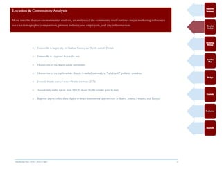 Marketing Plan 2016  [Select Date] 8
Location & Community Analysis
More specific than an environmental analysis, an analysis of the community itself outlines major marketing influences
such as demographic composition, primary industry and employers, and city infrastructure.
o Gainesville is largest city in Alachua County and North-central Florida
o Gainesville is a regional hub in the area
o Houses one of the largest public universities
o Houses one of the top hospitals. Shands is ranked nationally in 7 adult and 7 pediatric specialties.
o Located directly east of major Florida interstate (I-75)
o Annual daily traffic report from FDOT shares 80,000 vehicles pass by daily
o Regional airport offers direct flights to major international airports such as Miami, Atlanta, Orlando, and Tampa
 