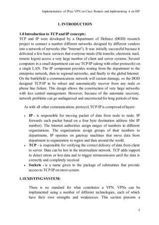 Implementation of IPsec VPN on Cisco Routers and implementing it on ISP
1
1. INTRODUCTION
1.0 Introduction to TCP and IP concepts:
TCP and IP were developed by a Department of Defence (DOD) research
project to connect a number different networks designed by different vendors
into a network of networks (the "Internet"). It was initially successful because it
delivered a few basic services that everyone needs (file transfer, electronic mail,
remote logon) across a very large number of client and server systems. Several
computers in a small department can use TCP/IP (along with other protocols) on
a single LAN. The IP component provides routing from the department to the
enterprise network, then to regional networks, and finally to the global Internet.
On the battlefield a communications network will sustain damage, so the DOD
designed TCP/IP to be robust and automatically recover from any node or
phone line failure. This design allows the construction of very large networks
with less central management. However, because of the automatic recovery,
network problems can go undiagnosed and uncorrected for long periods of time.
As with all other communications protocol, TCP/IP is composed oflayers:
 IP - is responsible for moving packet of data from node to node. IP
forwards each packet based on a four byte destination address (the IP
number). The Internet authorities assign ranges of numbers to different
organizations. The organizations assign groups of their numbers to
departments. IP operates on gateway machines that move data from
department to organization to region and then around the world.
 TCP - is responsible for verifying the correct delivery of data from client
to server. Data can be lost in the intermediate network. TCP adds support
to detect errors or lost data and to trigger retransmission until the data is
correctly and completely received
 Sockets - is a name given to the package of subroutines that provide
access to TCP/IP on most system.
1.1EXISTING SYSTEM:
There is no standard for what constitutes a VPN. VPNs can be
implemented using a number of different technologies, each of which
have their own strengths and weaknesses. This section presents a
 
