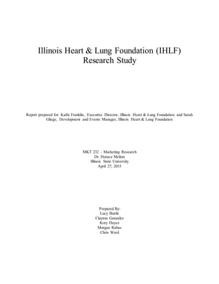 Illinois Heart & Lung Foundation (IHLF)
Research Study
Report prepared for: Kathi Franklin, Executive Director, Illinois Heart & Lung Foundation and Sarah
Gliege, Development and Events Manager, Illinois Heart & Lung Foundation
MKT 232 – Marketing Research
Dr. Horace Melton
Illinois State University
April 27, 2015
Prepared By:
Lucy Burtle
Clayton Gonzalez
Kory Hayes
Morgan Rabas
Chris Ward
 
