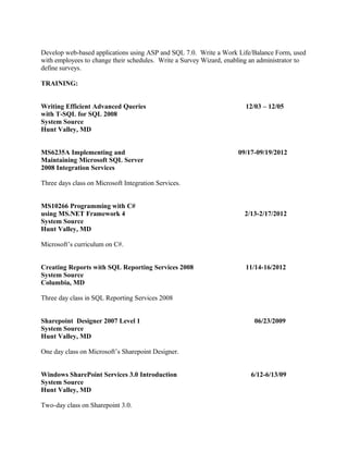 Develop web-based applications using ASP and SQL 7.0. Write a Work Life/Balance Form, used
with employees to change their schedules. Write a Survey Wizard, enabling an administrator to
define surveys.
TRAINING:
Writing Efficient Advanced Queries 12/03 – 12/05
with T-SQL for SQL 2008
System Source
Hunt Valley, MD
MS6235A Implementing and 09/17-09/19/2012
Maintaining Microsoft SQL Server
2008 Integration Services
Three days class on Microsoft Integration Services.
MS10266 Programming with C#
using MS.NET Framework 4 2/13-2/17/2012
System Source
Hunt Valley, MD
Microsoft’s curriculum on C#.
Creating Reports with SQL Reporting Services 2008 11/14-16/2012
System Source
Columbia, MD
Three day class in SQL Reporting Services 2008
Sharepoint Designer 2007 Level 1 06/23/2009
System Source
Hunt Valley, MD
One day class on Microsoft’s Sharepoint Designer.
Windows SharePoint Services 3.0 Introduction 6/12-6/13/09
System Source
Hunt Valley, MD
Two-day class on Sharepoint 3.0.
 