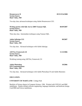 Dreamweaver II 05/15-5/16/2008
System Source
Hunt Valley, MD
Two-day class; advanced techniques using Adobe Dreamweaver CS3.
Writing queries with SQL Server 2005 Transact SQL 08-09/2007
System Source
Hunt Valley, MD
Three day class. Intermediate techniques using Transact SQL.
Adobe InDesign CS3 08/2007
System Source
Hunt Valley, MD
Two day class. Advanced techniques with Adobe Indesign.
ASP.Net, Framework 2.0 11-12/2006
System Source
Hunt Valley, MD
Weeklong training using ASP.Net, Framework 2.0
Adobe Photoshop 10/2006
EEI Communications
Hunt Valley, MD
Two day class. Advanced techniques with Adobe Photoshop CS and Adobe Illustrator.
EDUCATION:
UNIVERSITY OF MARYLAND - College Park
Bachelor of Science degree in Computer Science, 1986. Worked with UNIVAC and IBM
mainframes. Studies include software engineering, language translation, and hardware design.
Used IBM and Univac mainframes.
 
