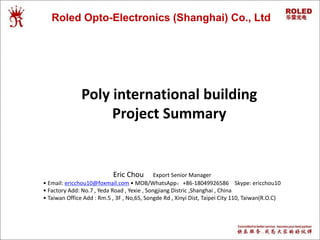 Roled Opto-Electronics (Shanghai) Co., Ltd
Eric Chou Export Senior Manager
• Email: ericchou10@foxmail.com • MOB/WhatsApp：+86-18049926586 Skype: ericchou10
• Factory Add: No.7 , Yeda Road , Yexie , Songjiang Distric ,Shanghai , China
• Taiwan Office Add : Rm.5 , 3F , No,65, Songde Rd , Xinyi Dist, Taipei City 110, Taiwan(R.O.C)
Poly international building
Project Summary
 
