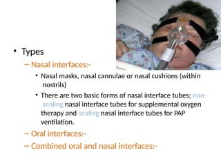 • Types
– Nasal interfaces:-
• Nasal masks, nasal cannulae or nasal cushions (within
nostrils)
• There are two basic forms of nasal interface tubes; non-
sealing nasal interface tubes for supplemental oxygen
therapy and sealing nasal interface tubes for PAP
ventilation.
– Oral interfaces:-
– Combined oral and nasal interfaces:-
 