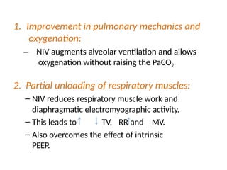 1. Improvement in pulmonary mechanics and
oxygenation:
– NIV augments alveolar ventilation and allows
oxygenation without raising the PaCO2
2. Partial unloading of respiratory muscles:
– NIV reduces respiratory muscle work and
diaphragmatic electromyographic activity.
– This leads to TV, RR and MV.
– Also overcomes the effect of intrinsic
PEEP.
 