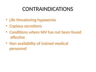 CONTRAINDICATIONS
• Life threatening hypoxemia
• Copious secretions
• Conditions where NIV has not been found
effective
• Non availability of trained medical
personnel
 