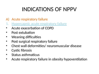 INDICATIONS OF NPPV
A) Acute respiratory failure
1. Hypercapnic acute respiratory failure
• Acute exacerbation of COPD
• Post extubation
• Weaning difficulties
• Post surgical respiratory failure
• Chest wall deformities/ neuromuscular disease
• Cystic fibrosis
• Status asthmaticus
• Acute respiratory failure in obesity hypoventilation
 