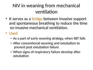 NIV in weaning from mechanical
ventilation
• It serves as a bridge between invasive support
and spontaneous breathing to reduce the time
on invasive mechanical ventilation.
• Used
– As a part of early weaning strategy, when SBT fails
– After conventional weaning and extubation to
prevent post extubation failure
– When signs of respiratory failure develop after
extubation
 