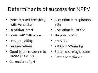 Determinants of success for NPPV
• Synchronised breathing
with ventilator
• Dentition intact
• Lower APACHE score
• Less air leaking
• Less secretions
• Good initial response to
NPPV at 1-2 hrs
• Correction of pH
• Reduction in respiratory
rate
• Reduction in PaCO2
• No pneumonia
• pH>7.10
• PaCO2 < 92mm Hg
• Better neurologic score
• Better compliance
 