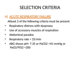 SELECTION CRITERIA
A) ACUTE RESPIRATORY FAILURE
Atleast 2 of the following criteria must be present
• Respiratory distress with dyspnoea
• Use of accessory muscles of respiration
• Abdominal paradox
• Respiratory rate > 25/min
• ABG shows pH< 7.35 or PaCO2 >45 mmHg or
PaO2/FiO2 <200
 