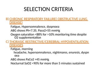 SELECTION CRITERIA
B) CHRONIC RESPIRATORY FAILURE( OBSTRUCTIVE LUNG
DISEASE)
Fatigue, Hypersomnalence, dyspnoea
ABG shows Ph<7.35. Paco2>55 mmHg
Oxygen saturation <88% for >10% monitoring time despite
O2 supplementation
C) THORASIC RESTRICTIVE/CEREBRAL HYPOVENTILATION
DISEASES
Fatigue, morning
headache, hypersomnalence, nightmares, enuresis, dyspn
oea
ABG shows PaCo2 >45 mmHg
Nocturnal SaO2 <90% for more than 5 minutes sustained
 