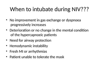 When to intubate during NIV???
• No improvement in gas exchange or dyspnoea
progressively increases
• Deterioration or no change in the mental condition
of the hypercapnoeic patients
• Need for airway protection
• Hemodynamic instability
• Fresh MI or arrhythmias
• Patient unable to tolerate the mask
 