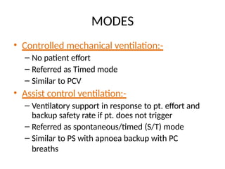 MODES
• Controlled mechanical ventilation:-
– No patient effort
– Referred as Timed mode
– Similar to PCV
• Assist control ventilation:-
– Ventilatory support in response to pt. effort and
backup safety rate if pt. does not trigger
– Referred as spontaneous/timed (S/T) mode
– Similar to PS with apnoea backup with PC
breaths
 