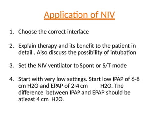 Application of NIV
1. Choose the correct interface
2. Explain therapy and its benefit to the patient in
detail . Also discuss the possibility of intubation
3. Set the NIV ventilator to Spont or S/T mode
4. Start with very low settings. Start low IPAP of 6-8
cm H2O and EPAP of 2-4 cm H2O. The
difference between IPAP and EPAP should be
atleast 4 cm H2O.
 