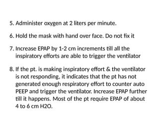 5. Administer oxygen at 2 liters per minute.
6. Hold the mask with hand over face. Do not fix it
7. Increase EPAP by 1-2 cm increments till all the
inspiratory efforts are able to trigger the ventilator
8. If the pt. is making inspiratory effort & the ventilator
is not responding, it indicates that the pt has not
generated enough respiratory effort to counter auto
PEEP and trigger the ventilator. Increase EPAP further
till it happens. Most of the pt require EPAP of about
4 to 6 cm H2O.
 