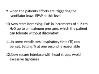 9. when the patients efforts are triggering the
ventilator leave EPAP at this level
10.Now start increasing IPAP in increments of 1-2 cm
H2O up to a maximum pressure, which the patient
can tolerate without discomfort
11.In some ventilators, inspiratory time (Ti) can
be set. Setting Ti at one second is reasonable
12.Now secure interface with head straps. Avoid
excessive tightness
 