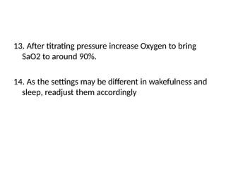 13. After titrating pressure increase Oxygen to bring
SaO2 to around 90%.
14. As the settings may be different in wakefulness and
sleep, readjust them accordingly
 
