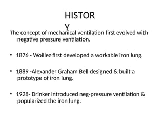 HISTOR
Y
The concept of mechanical ventilation first evolved with
negative pressure ventilation.
• 1876 - Woillez first developed a workable iron lung.
• 1889 -Alexander Graham Bell designed & built a
prototype of iron lung.
• 1928- Drinker introduced neg-pressure ventilation &
popularized the iron lung.
 