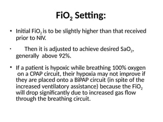 FiO2 Setting:
• Initial FiO2 is to be slightly higher than that received
prior to NIV.
• Then it is adjusted to achieve desired SaO2,
generally above 92%.
• If a patient is hypoxic while breathing 100% oxygen
on a CPAP circuit, their hypoxia may not improve if
they are placed onto a BiPAP circuit (in spite of the
increased ventilatory assistance) because the FiO2
will drop significantly due to increased gas flow
through the breathing circuit.
 
