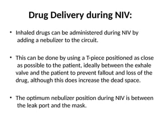 Drug Delivery during NIV:
• Inhaled drugs can be administered during NIV by
adding a nebulizer to the circuit.
• This can be done by using a T-piece positioned as close
as possible to the patient, ideally between the exhale
valve and the patient to prevent fallout and loss of the
drug, although this does increase the dead space.
• The optimum nebulizer position during NIV is between
the leak port and the mask.
 