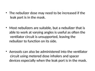 • The nebulizer dose may need to be increased if the
leak port is in the mask.
• Most nebulizers are suitable, but a nebulizer that is
able to work at varying angles is useful as often the
ventilator circuit is unsupported, leaving the
nebulizer to function on its side.
• Aerosols can also be administered into the ventilator
circuit using metered dose inhalers and spacer
devices especially when the leak port is in the mask.
 