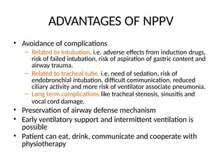 ADVANTAGES OF NPPV
• Avoidance of complications
– Related to Intubation, i.e. adverse effects from induction drugs,
risk of failed intubation, risk of aspiration of gastric content and
airway trauma.
– Related to tracheal tube, i.e. need of sedation, risk of
endobronchial intubation, difficult communication, reduced
ciliary activity and more risk of ventilator associate pneumonia.
– Long term complications like tracheal stenosis, sinusitis and
vocal cord damage.
• Preservation of airway defense mechanism
• Early ventilatory support and intermittent ventilation is
possible
• Patient can eat, drink, communicate and cooperate with
physiotherapy
 