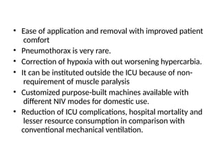 • Ease of application and removal with improved patient
comfort
• Pneumothorax is very rare.
• Correction of hypoxia with out worsening hypercarbia.
• It can be instituted outside the ICU because of non-
requirement of muscle paralysis
• Customized purpose-built machines available with
different NIV modes for domestic use.
• Reduction of ICU complications, hospital mortality and
lesser resource consumption in comparison with
conventional mechanical ventilation.
 