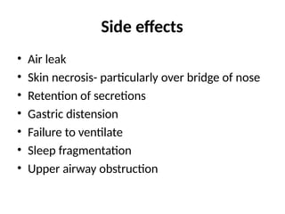 Side effects
• Air leak
• Skin necrosis- particularly over bridge of nose
• Retention of secretions
• Gastric distension
• Failure to ventilate
• Sleep fragmentation
• Upper airway obstruction
 