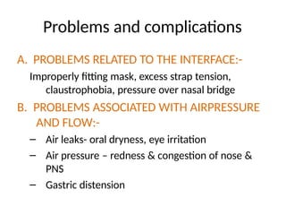 Problems and complications
A. PROBLEMS RELATED TO THE INTERFACE:-
Improperly fitting mask, excess strap tension,
claustrophobia, pressure over nasal bridge
B. PROBLEMS ASSOCIATED WITH AIRPRESSURE
AND FLOW:-
– Air leaks- oral dryness, eye irritation
– Air pressure – redness & congestion of nose &
PNS
– Gastric distension
 