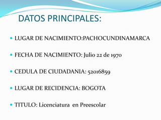 DATOS PRINCIPALES:LUGAR DE NACIMIENTO:PACHOCUNDINAMARCAFECHA DE NACIMIENTO: Julio 22 de 1970CEDULA DE CIUDADANIA: 52016859LUGAR DE RECIDENCIA: BOGOTATITULO: Licenciatura en Preescolar