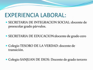 EXPERIENCIA LABORAL:SECRETARIA DE INTEGRACION SOCIAL: docente de preescolar grado párvulos.SECRETARIA DE EDUCACION:docente de grado ceroColegio TESORO DE LA VERDAD: docente de transición.Colegio SANJUAN DE DIOS: Docente de grado tercero