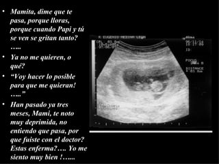Mamita, dime que te pasa, porque lloras, porque cuando Papi y tú se ven se gritan tanto?…..  Ya no me quieren , o qué? “ Voy hacer lo posible para que me quieran!…..” Han pasado ya tres meses, Mami, te noto muy deprimida, no entiendo que pasa, por que fuiste con el doctor?  Estas enferma?…. Yo me siento muy bien !…... 