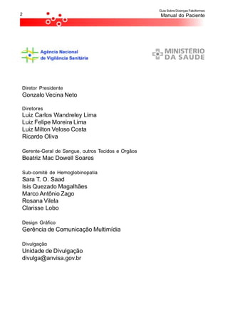 Guia Sobre Doenças Falciformes
2                                                   Manual do Paciente




Diretor Presidente
Gonzalo Vecina Neto

Diretores
Luiz Carlos Wandreley Lima
Luiz Felipe Moreira Lima
Luiz Milton Veloso Costa
Ricardo Oliva

Gerente-Geral de Sangue, outros Tecidos e Orgãos
Beatriz Mac Dowell Soares

Sub-comitê de Hemoglobinopatia
Sara T. O. Saad
Isis Quezado Magalhães
Marco Antônio Zago
Rosana Vilela
Clarisse Lobo

Design Gráfico
Gerência de Comunicação Multimídia

Divulgação
Unidade de Divulgação
divulga@anvisa.gov.br
 