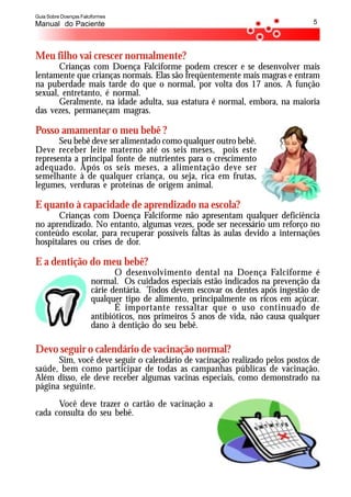 Guia Sobre Doenças Falciformes
Manual do Paciente                                                                 5




Meu filho vai crescer normalmente?
       Crianças com Doença Falciforme podem crescer e se desenvolver mais
lentamente que crianças normais. Elas são freqüentemente mais magras e entram
na puberdade mais tarde do que o normal, por volta dos 17 anos. A função
sexual, entretanto, é normal.
       Geralmente, na idade adulta, sua estatura é normal, embora, na maioria
das vezes, permaneçam magras.

Posso amamentar o meu bebê ?
       Seu bebê deve ser alimentado como qualquer outro bebê.
Deve receber leite materno até os seis meses, pois este
representa a principal fonte de nutrientes para o crescimento
adequado. Após os seis meses, a alimentação deve ser
semelhante à de qualquer criança, ou seja, rica em frutas,
legumes, verduras e proteínas de origem animal.

E quanto à capacidade de aprendizado na escola?
      Crianças com Doença Falciforme não apresentam qualquer deficiência
no aprendizado. No entanto, algumas vezes, pode ser necessário um reforço no
conteúdo escolar, para recuperar possíveis faltas às aulas devido a internações
hospitalares ou crises de dor.

E a dentição do meu bebê?
                              O desenvolvimento dental na Doença Falciforme é
                       normal. Os cuidados especiais estão indicados na prevenção da
                       cárie dentária. Todos devem escovar os dentes após ingestão de
                       qualquer tipo de alimento, principalmente os ricos em açúcar.
                              É importante ressaltar que o uso continuado de
                       antibióticos, nos primeiros 5 anos de vida, não causa qualquer
                       dano à dentição do seu bebê.

Devo seguir o calendário de vacinação normal?
      Sim, você deve seguir o calendário de vacinação realizado pelos postos de
saúde, bem como participar de todas as campanhas públicas de vacinação.
Além disso, ele deve receber algumas vacinas especiais, como demonstrado na
página seguinte.
      Você deve trazer o cartão de vacinação a
cada consulta do seu bebê.
 