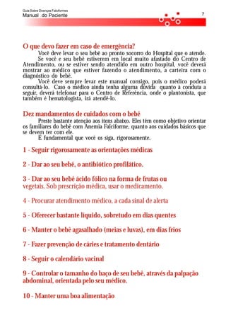 Guia Sobre Doenças Falciformes
Manual do Paciente                                                           7




O que devo fazer em caso de emergência?
       Você deve levar o seu bebê ao pronto socorro do Hospital que o atende.
       Se você e seu bebê estiverem em local muito afastado do Centro de
Atendimento, ou se estiver sendo atendido em outro hospital, você deverá
mostrar ao médico que estiver fazendo o atendimento, a carteira com o
diagnóstico do bebê.
       Você deve sempre levar este manual consigo, pois o médico poderá
consultá-lo. Caso o médico ainda tenha alguma dúvida quanto à conduta a
seguir, deverá telefonar para o Centro de Referência, onde o plantonista, que
também é hematologista, irá atendê-lo.

Dez mandamentos de cuidados com o bebê
      Preste bastante atenção aos itens abaixo. Eles têm como objetivo orientar
os familiares do bebê com Anemia Falciforme, quanto aos cuidados básicos que
se devem ter com ele.
      É fundamental que você os siga, rigorosamente.

1 - Seguir rigorosamente as orientações médicas

2 - Dar ao seu bebê, o antibiótico profilático.

3 - Dar ao seu bebê ácido fólico na forma de frutas ou
vegetais. Sob prescrição médica, usar o medicamento.

4 - Procurar atendimento médico, a cada sinal de alerta

5 - Oferecer bastante líquido, sobretudo em dias quentes

6 - Manter o bebê agasalhado (meias e luvas), em dias frios

7 - Fazer prevenção de cáries e tratamento dentário

8 - Seguir o calendário vacinal

9 - Controlar o tamanho do baço de seu bebê, através da palpação
abdominal, orientada pelo seu médico.

10 - Manter uma boa alimentação
 